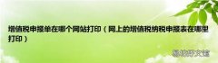 网上的增值税纳税申报表在哪里打印 增值税申报单在哪个网站打印