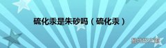 硫化汞 硫化汞是朱砂吗