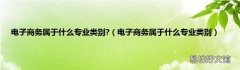 电子商务属于什么专业类别 电子商务属于什么专业类别?