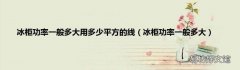 冰柜功率一般多大 冰柜功率一般多大用多少平方的线