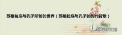 苏格拉底与孔子的时代背景 苏格拉底与孔子所创的世界