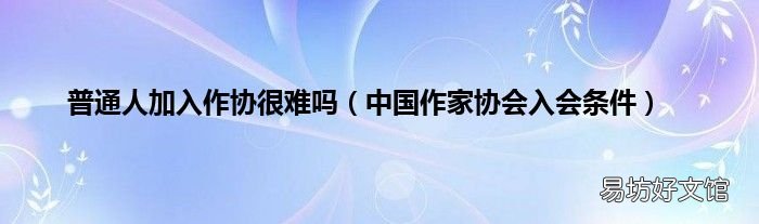 中國作家協(xié)會入會條件 普通人加入作協(xié)很難嗎