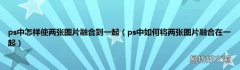 ps中如何将两张图片融合在一起 ps中怎样使两张图片融合到一起