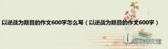 以逆战为题目的作文600字 以逆战为题目的作文600字怎么写