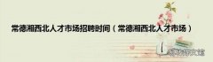 常德湘西北人才市场 常德湘西北人才市场招聘时间