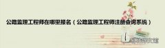 公路监理工程师注册查询系统 公路监理工程师在哪里报名