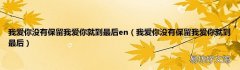 我爱你没有保留我爱你就到最后 我爱你没有保留我爱你就到最后en