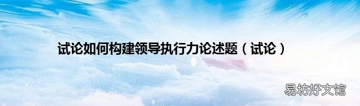 试论 试论如何构建领导执行力论述题