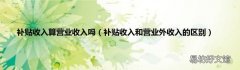 补贴收入和营业外收入的区别 补贴收入算营业收入吗