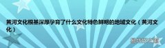 黄河文化 黄河文化根基深厚孕育了什么文化特色鲜明的地域文化