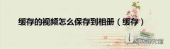 缓存 缓存的视频怎么保存到相册