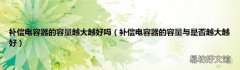 补偿电容器的容量与是否越大越好 补偿电容器的容量越大越好吗