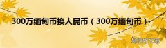 300万缅甸币 300万缅甸币换人民币
