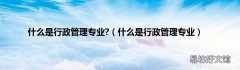 什么是行政管理专业 什么是行政管理专业?