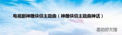 神雕侠侣主题曲神话 电视剧神雕侠侣主题曲