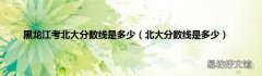 北大分数线是多少 黑龙江考北大分数线是多少
