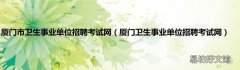 厦门卫生事业单位招聘考试网 厦门市卫生事业单位招聘考试网