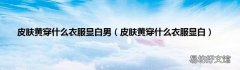 皮肤黄穿什么衣服显白 皮肤黄穿什么衣服显白男