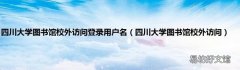 四川大学图书馆校外访问 四川大学图书馆校外访问登录用户名
