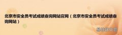 北京市安全员考试成绩查询网站 北京市安全员考试成绩查询网站官网