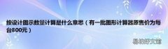 有一批图形计算器原售价为每台800元 按设计图示数量计算是什么意思
