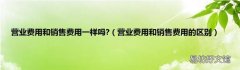 营业费用和销售费用的区别 营业费用和销售费用一样吗?