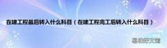 在建工程完工后转入什么科目 在建工程最后转入什么科目