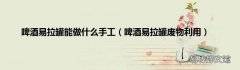啤酒易拉罐废物利用 啤酒易拉罐能做什么手工