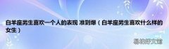 白羊座男生喜欢什么样的女生 白羊座男生喜欢一个人的表现 准到爆