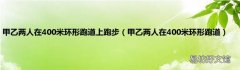 甲乙两人在400米环形跑道 甲乙两人在400米环形跑道上跑步