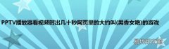 男香女艳 PPTV播放器看视频时出几十秒网页里的大约叫的游戏