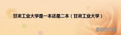 甘肃工业大学 甘肃工业大学是一本还是二本