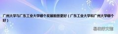 广东工业大学和广州大学哪个好 广州大学与广东工业大学哪个发展前景更好