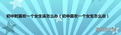 初中喜欢一个女生怎么追 初中时喜欢一个女生该怎么办