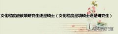 文化程度是填硕士还是研究生 文化程度应该填研究生还是硕士