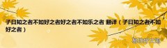 子曰知之者不如好之者 子曰知之者不如好之者好之者不如乐之者 翻译