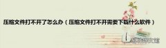 压缩文件打不开需要下载什么软件 压缩文件打不开了怎么办