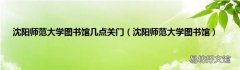 沈阳师范大学图书馆 沈阳师范大学图书馆几点关门