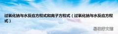 过氧化钠与水反应方程式 过氧化钠与水反应方程式和离子方程式