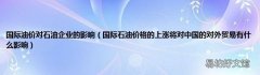 国际石油价格的上涨将对中国的对外贸易有什么影响 国际油价对石油企业的影响