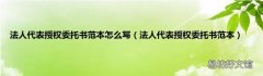 法人代表授权委托书范本 法人代表授权委托书范本怎么写