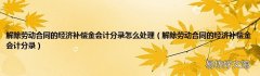解除劳动合同的经济补偿金会计分录 解除劳动合同的经济补偿金会计分录怎么处理