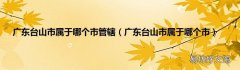 广东台山市属于哪个市 广东台山市属于哪个市管辖