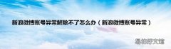 新浪微博账号异常 新浪微博账号异常解除不了怎么办