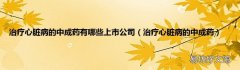 治疗心脏病的中成药 治疗心脏病的中成药有哪些上市公司