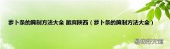 萝卜条的腌制方法大全 萝卜条的腌制方法大全 脆爽陕西