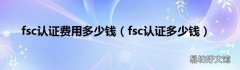 fsc认证多少钱 fsc认证费用多少钱