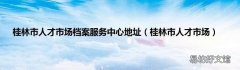 桂林市人才市场 桂林市人才市场档案服务中心地址
