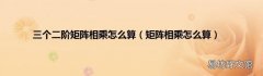 矩阵相乘怎么算 三个二阶矩阵相乘怎么算