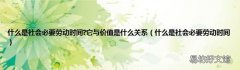 什么是社会必要劳动时间 什么是社会必要劳动时间?它与价值是什么关系